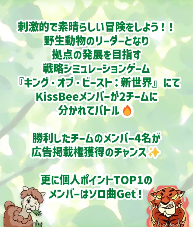 刺激的で素晴らしい冒険をしよう！野生動物のリーダーとなり拠点の発展を目指す戦略シミュレーションゲーム『キング・オブ・ビースト：新世界』にてKissBeeメンバーが2チームに分かれてバトル！勝利したチームのメンバー4名が広告掲載権獲得のチャンス！さらに個人ポイントTOP1のメンバーはソロ曲ゲット！