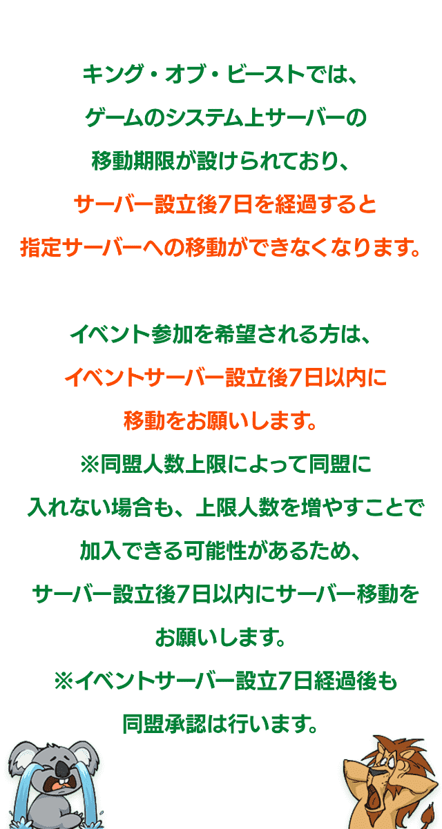 キング・オブ・ビーストではゲームのシステム上サーバーの移動制限が設けられており、サーバー設立後7日を経過すると指定サーバーへの移動ができなくなります。イベント参加を希望される際はイベントサーバー設立後7日以内に移動をお願いします。※同盟人数上限によって入れない場合も、上限人数を増やすことで加入できる可能性があるため、サーバー設立後7日以内にサーバー移動をお願いします。※イベントサーバー設立7日経過後も同盟への加入承認は行います。