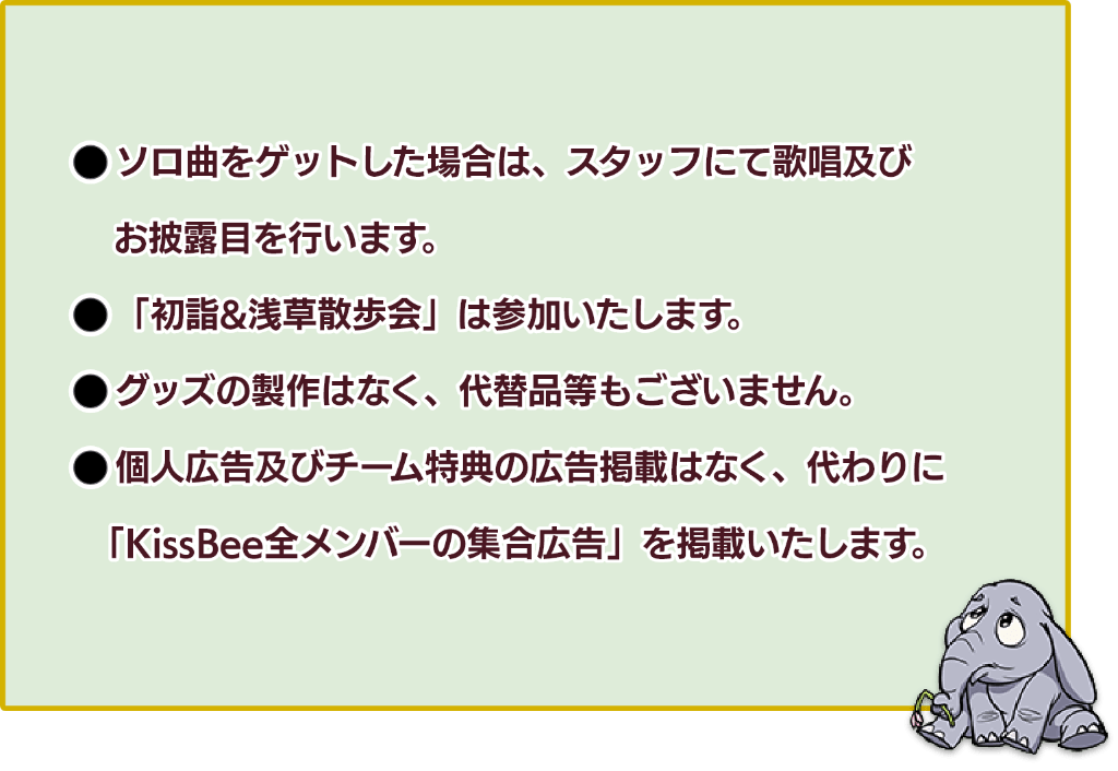 「1：ソロ曲をゲットした場合は、スタッフにて過少及びお披露目を行います。」「2：初詣＆浅草お散歩会は参加いたします。」「3：グッズの製作はなく、代替品等もございません。」「4：個人広告及びチーム特典の広告掲載はなく、代わりにKissBee全メンバーの集合広告を掲載いたします。」