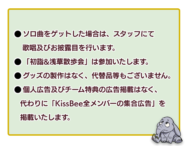 「1：ソロ曲をゲットした場合は、スタッフにて過少及びお披露目を行います。」「2：初詣＆浅草お散歩会は参加いたします。」「3：グッズの製作はなく、代替品等もございません。」「4：個人広告及びチーム特典の広告掲載はなく、代わりにKissBee全メンバーの集合広告を掲載いたします。」